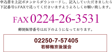 申込みを上記ボタンからダウンロードし、記入していただきましたら下記番号にFAXで送ってくださいますようよろしくお願い致します。
FAX 0224-26-3531
郵便振替番号は以下のようになっております。
02250-7-57405 若柳梅京後援会